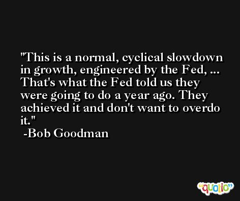 This is a normal, cyclical slowdown in growth, engineered by the Fed, ... That's what the Fed told us they were going to do a year ago. They achieved it and don't want to overdo it. -Bob Goodman