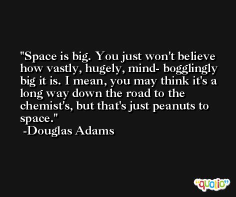 Space is big. You just won't believe how vastly, hugely, mind- bogglingly big it is. I mean, you may think it's a long way down the road to the chemist's, but that's just peanuts to space. -Douglas Adams