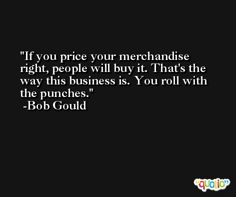 If you price your merchandise right, people will buy it. That's the way this business is. You roll with the punches. -Bob Gould