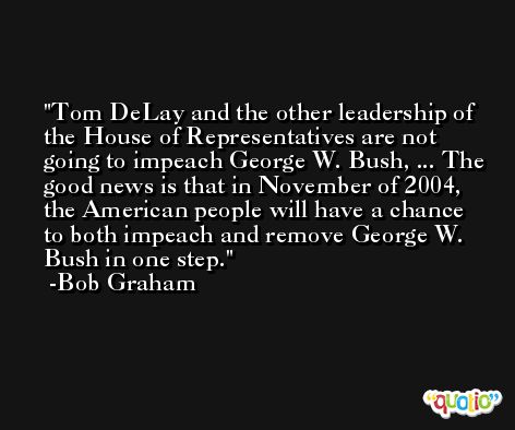 Tom DeLay and the other leadership of the House of Representatives are not going to impeach George W. Bush, ... The good news is that in November of 2004, the American people will have a chance to both impeach and remove George W. Bush in one step. -Bob Graham