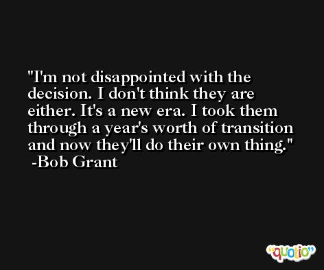I'm not disappointed with the decision. I don't think they are either. It's a new era. I took them through a year's worth of transition and now they'll do their own thing. -Bob Grant