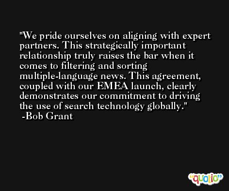 We pride ourselves on aligning with expert partners. This strategically important relationship truly raises the bar when it comes to filtering and sorting multiple-language news. This agreement, coupled with our EMEA launch, clearly demonstrates our commitment to driving the use of search technology globally. -Bob Grant