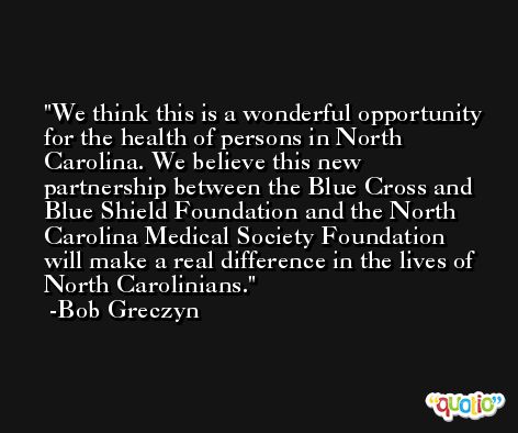 We think this is a wonderful opportunity for the health of persons in North Carolina. We believe this new partnership between the Blue Cross and Blue Shield Foundation and the North Carolina Medical Society Foundation will make a real difference in the lives of North Carolinians. -Bob Greczyn