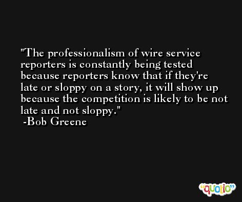 The professionalism of wire service reporters is constantly being tested because reporters know that if they're late or sloppy on a story, it will show up because the competition is likely to be not late and not sloppy. -Bob Greene