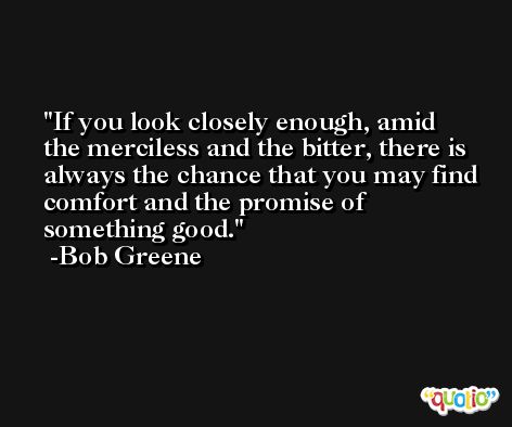 If you look closely enough, amid the merciless and the bitter, there is always the chance that you may find comfort and the promise of something good. -Bob Greene