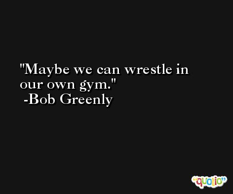 Maybe we can wrestle in our own gym. -Bob Greenly