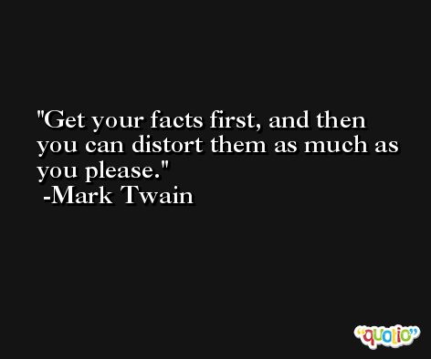 Get your facts first, and then you can distort them as much as you please. -Mark Twain