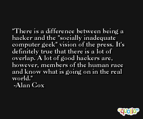 There is a difference between being a hacker and the 'socially inadequate computer geek' vision of the press. It's definitely true that there is a lot of overlap. A lot of good hackers are, however, members of the human race and know what is going on in the real world. -Alan Cox