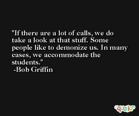 If there are a lot of calls, we do take a look at that stuff. Some people like to demonize us. In many cases, we accommodate the students. -Bob Griffin