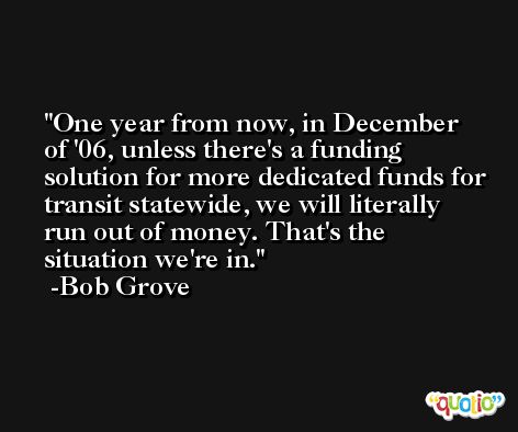One year from now, in December of '06, unless there's a funding solution for more dedicated funds for transit statewide, we will literally run out of money. That's the situation we're in. -Bob Grove