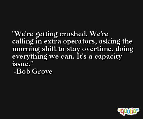 We're getting crushed. We're calling in extra operators, asking the morning shift to stay overtime, doing everything we can. It's a capacity issue. -Bob Grove