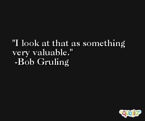 I look at that as something very valuable. -Bob Gruling