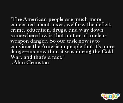 The American people are much more concerned about taxes, welfare, the deficit, crime, education, drugs, and way down somewhere low is that matter of nuclear weapon danger. So our task now is to convince the American people that it's more dangerous now than it was during the Cold War, and that's a fact. -Alan Cranston