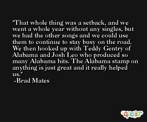 That whole thing was a setback, and we went a whole year without any singles, but we had the other songs and we could use them to continue to stay busy on the road. We then hooked up with Teddy Gentry of Alabama and Josh Leo who produced so many Alabama hits. The Alabama stamp on anything is just great and it really helped us. -Brad Mates