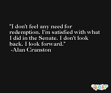 I don't feel any need for redemption. I'm satisfied with what I did in the Senate. I don't look back. I look forward. -Alan Cranston