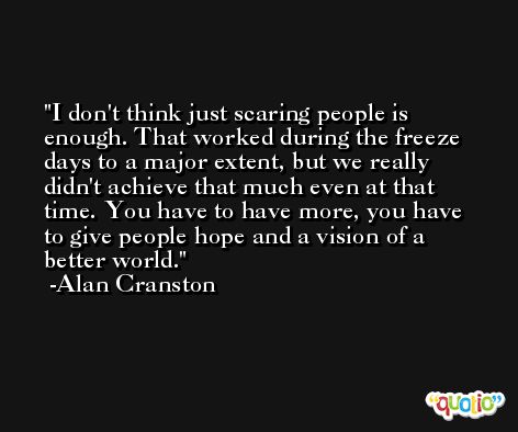 I don't think just scaring people is enough. That worked during the freeze days to a major extent, but we really didn't achieve that much even at that time. You have to have more, you have to give people hope and a vision of a better world. -Alan Cranston