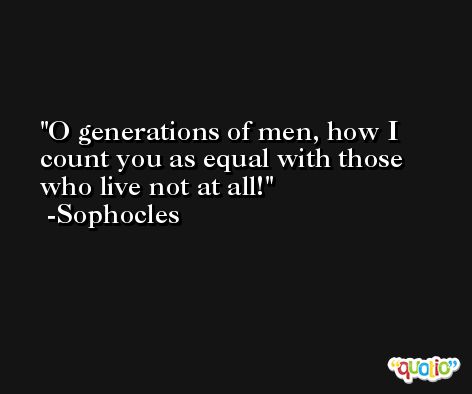 O generations of men, how I count you as equal with those who live not at all! -Sophocles