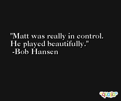 Matt was really in control. He played beautifully. -Bob Hansen