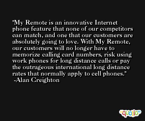 My Remote is an innovative Internet phone feature that none of our competitors can match, and one that our customers are absolutely going to love. With My Remote, our customers will no longer have to memorize calling card numbers, risk using work phones for long distance calls or pay the outrageous international long distance rates that normally apply to cell phones. -Alan Creighton