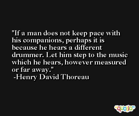 If a man does not keep pace with his companions, perhaps it is because he hears a different drummer. Let him step to the music which he hears, however measured or far away. -Henry David Thoreau