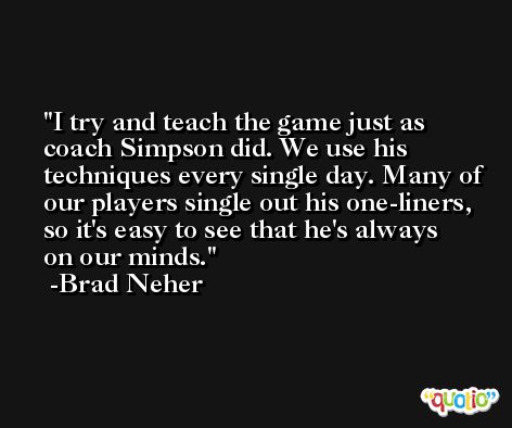 I try and teach the game just as coach Simpson did. We use his techniques every single day. Many of our players single out his one-liners, so it's easy to see that he's always on our minds. -Brad Neher