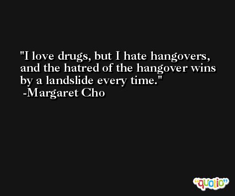 I love drugs, but I hate hangovers, and the hatred of the hangover wins by a landslide every time. -Margaret Cho