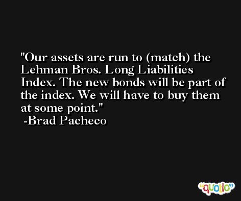 Our assets are run to (match) the Lehman Bros. Long Liabilities Index. The new bonds will be part of the index. We will have to buy them at some point. -Brad Pacheco
