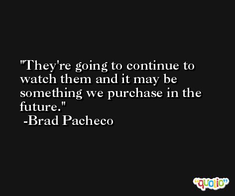 They're going to continue to watch them and it may be something we purchase in the future. -Brad Pacheco