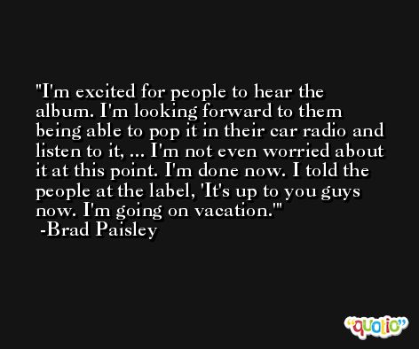 I'm excited for people to hear the album. I'm looking forward to them being able to pop it in their car radio and listen to it, ... I'm not even worried about it at this point. I'm done now. I told the people at the label, 'It's up to you guys now. I'm going on vacation.' -Brad Paisley
