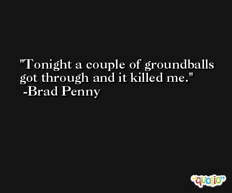 Tonight a couple of groundballs got through and it killed me. -Brad Penny
