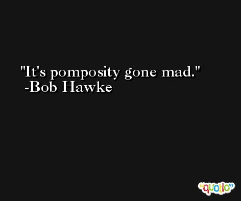 It's pomposity gone mad. -Bob Hawke