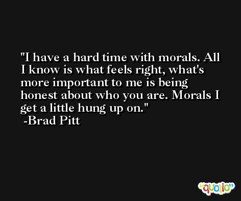I have a hard time with morals. All I know is what feels right, what's more important to me is being honest about who you are. Morals I get a little hung up on. -Brad Pitt