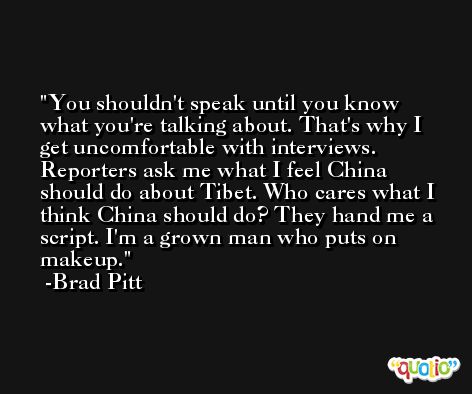 You shouldn't speak until you know what you're talking about. That's why I get uncomfortable with interviews. Reporters ask me what I feel China should do about Tibet. Who cares what I think China should do? They hand me a script. I'm a grown man who puts on makeup. -Brad Pitt