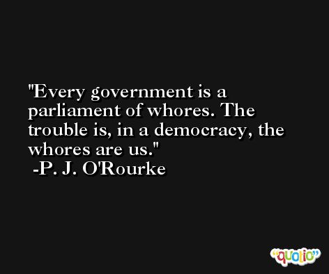 Every government is a parliament of whores. The trouble is, in a democracy, the whores are us. -P. J. O'Rourke