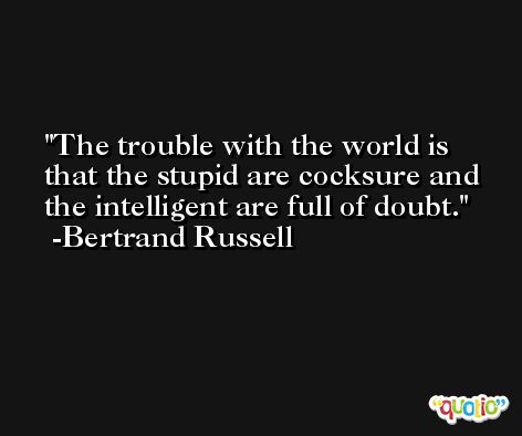 The trouble with the world is that the stupid are cocksure and the intelligent are full of doubt. -Bertrand Russell