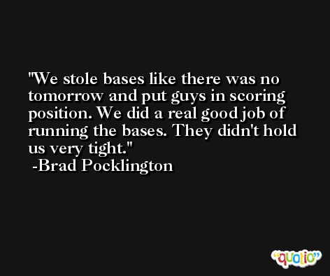 We stole bases like there was no tomorrow and put guys in scoring position. We did a real good job of running the bases. They didn't hold us very tight. -Brad Pocklington