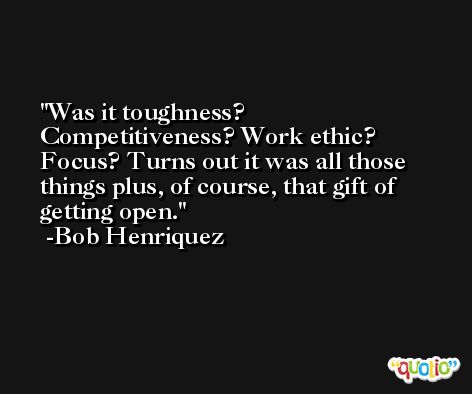 Was it toughness? Competitiveness? Work ethic? Focus? Turns out it was all those things plus, of course, that gift of getting open. -Bob Henriquez