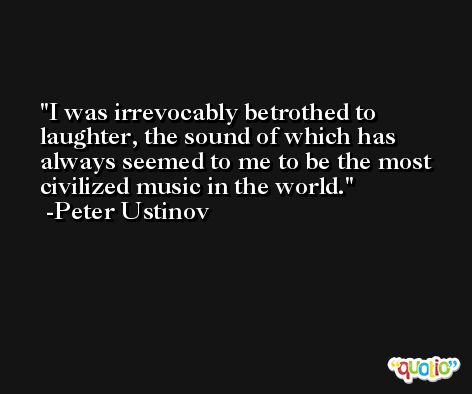 I was irrevocably betrothed to laughter, the sound of which has always seemed to me to be the most civilized music in the world. -Peter Ustinov
