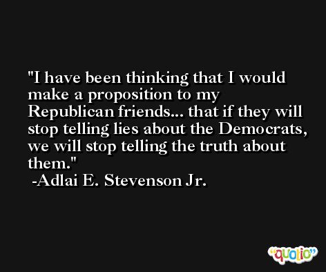 I have been thinking that I would make a proposition to my Republican friends... that if they will stop telling lies about the Democrats, we will stop telling the truth about them. -Adlai E. Stevenson Jr.
