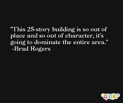 This 25-story building is so out of place and so out of character, it's going to dominate the entire area. -Brad Rogers
