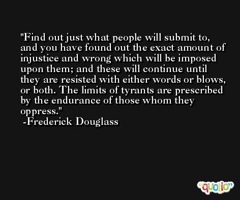 Find out just what people will submit to, and you have found out the exact amount of injustice and wrong which will be imposed upon them; and these will continue until they are resisted with either words or blows, or both. The limits of tyrants are prescribed by the endurance of those whom they oppress. -Frederick Douglass