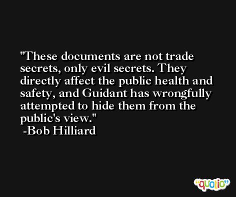 These documents are not trade secrets, only evil secrets. They directly affect the public health and safety, and Guidant has wrongfully attempted to hide them from the public's view. -Bob Hilliard