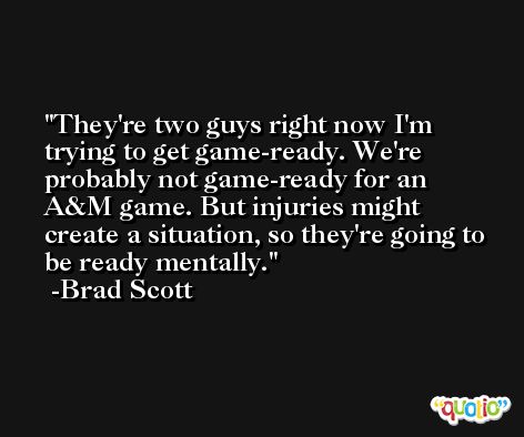 They're two guys right now I'm trying to get game-ready. We're probably not game-ready for an A&M game. But injuries might create a situation, so they're going to be ready mentally. -Brad Scott