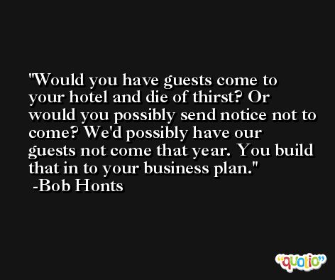 Would you have guests come to your hotel and die of thirst? Or would you possibly send notice not to come? We'd possibly have our guests not come that year. You build that in to your business plan. -Bob Honts
