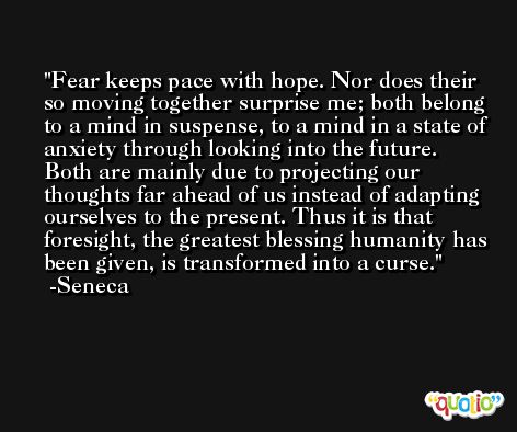 Fear keeps pace with hope. Nor does their so moving together surprise me; both belong to a mind in suspense, to a mind in a state of anxiety through looking into the future. Both are mainly due to projecting our thoughts far ahead of us instead of adapting ourselves to the present. Thus it is that foresight, the greatest blessing humanity has been given, is transformed into a curse. -Seneca