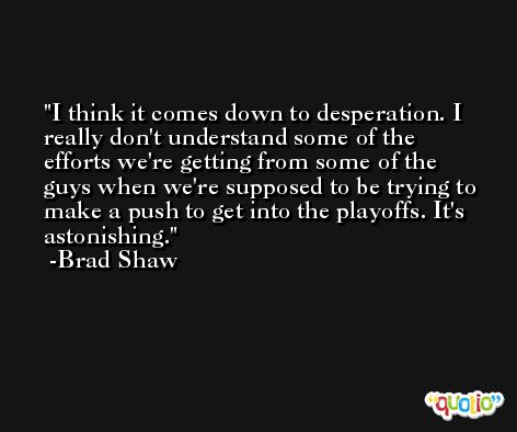 I think it comes down to desperation. I really don't understand some of the efforts we're getting from some of the guys when we're supposed to be trying to make a push to get into the playoffs. It's astonishing. -Brad Shaw