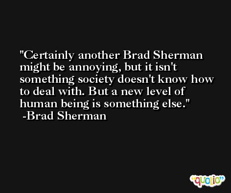 Certainly another Brad Sherman might be annoying, but it isn't something society doesn't know how to deal with. But a new level of human being is something else. -Brad Sherman