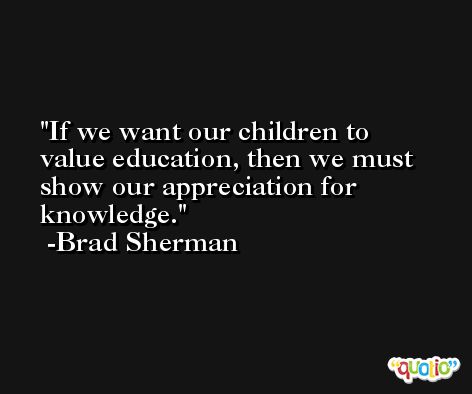 If we want our children to value education, then we must show our appreciation for knowledge. -Brad Sherman