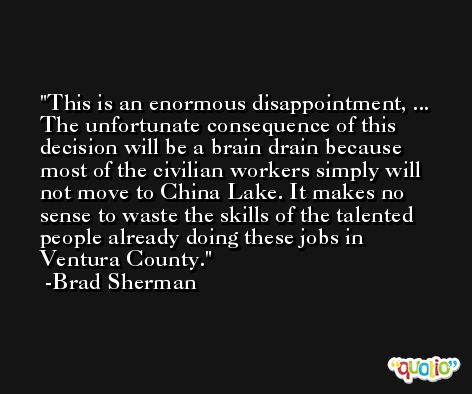 This is an enormous disappointment, ... The unfortunate consequence of this decision will be a brain drain because most of the civilian workers simply will not move to China Lake. It makes no sense to waste the skills of the talented people already doing these jobs in Ventura County. -Brad Sherman