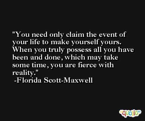 You need only claim the event of your life to make yourself yours. When you truly possess all you have been and done, which may take some time, you are fierce with reality. -Florida Scott-Maxwell